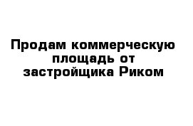 Продам коммерческую площадь от застройщика Риком